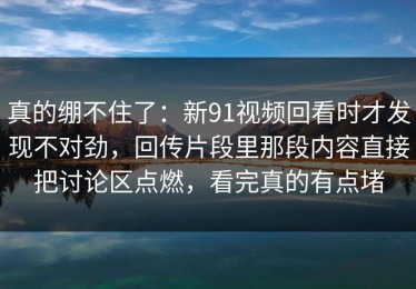 真的绷不住了：新91视频回看时才发现不对劲，回传片段里那段内容直接把讨论区点燃，看完真的有点堵