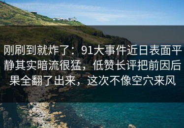 刚刷到就炸了：91大事件近日表面平静其实暗流很猛，低赞长评把前因后果全翻了出来，这次不像空穴来风