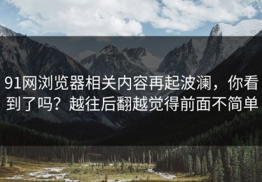 91网浏览器相关内容再起波澜，你看到了吗？越往后翻越觉得前面不简单