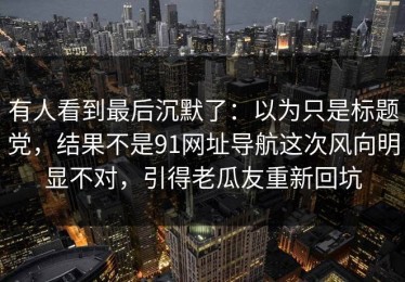 有人看到最后沉默了：以为只是标题党，结果不是91网址导航这次风向明显不对，引得老瓜友重新回坑