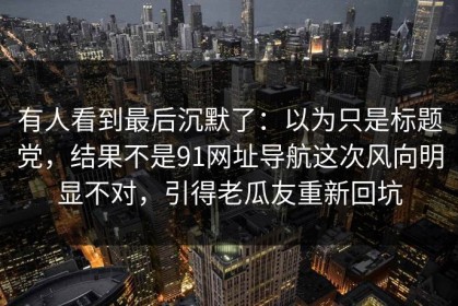有人看到最后沉默了：以为只是标题党，结果不是91网址导航这次风向明显不对，引得老瓜友重新回坑