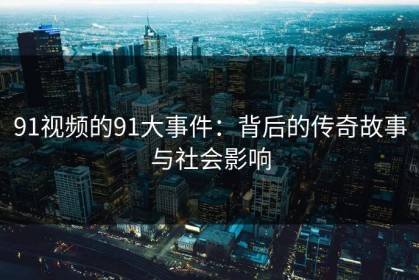 91视频的91大事件：背后的传奇故事与社会影响