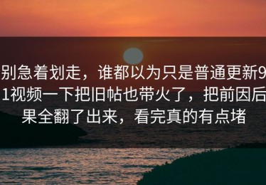 别急着划走，谁都以为只是普通更新91视频一下把旧帖也带火了，把前因后果全翻了出来，看完真的有点堵