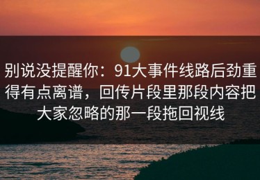 别说没提醒你：91大事件线路后劲重得有点离谱，回传片段里那段内容把大家忽略的那一段拖回视线