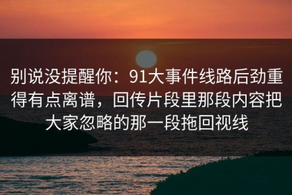 别说没提醒你：91大事件线路后劲重得有点离谱，回传片段里那段内容把大家忽略的那一段拖回视线