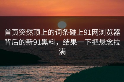 首页突然顶上的词条碰上91网浏览器背后的新91黑料，结果一下把悬念拉满
