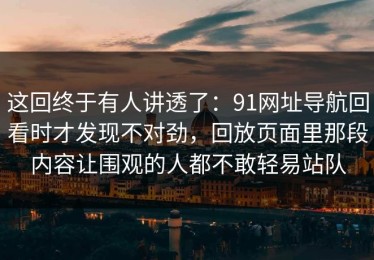 这回终于有人讲透了：91网址导航回看时才发现不对劲，回放页面里那段内容让围观的人都不敢轻易站队