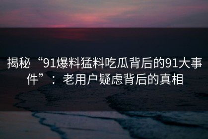 揭秘“91爆料猛料吃瓜背后的91大事件”：老用户疑虑背后的真相