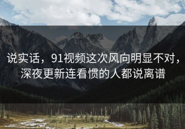 说实话，91视频这次风向明显不对，深夜更新连看惯的人都说离谱