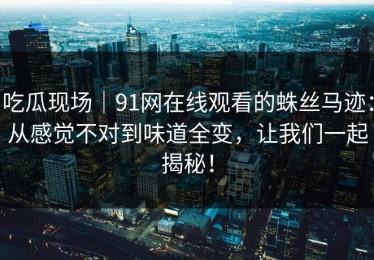 吃瓜现场｜91网在线观看的蛛丝马迹：从感觉不对到味道全变，让我们一起揭秘！