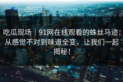 吃瓜现场｜91网在线观看的蛛丝马迹：从感觉不对到味道全变，让我们一起揭秘！