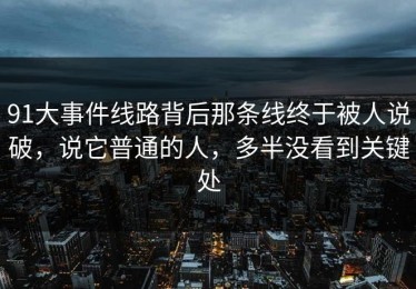 91大事件线路背后那条线终于被人说破，说它普通的人，多半没看到关键处