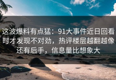 这波爆料有点猛：91大事件近日回看时才发现不对劲，热评楼层越翻越像还有后手，信息量比想象大