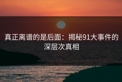 真正离谱的是后面：揭秘91大事件的深层次真相