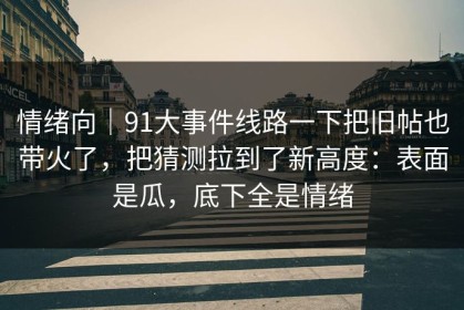 情绪向｜91大事件线路一下把旧帖也带火了，把猜测拉到了新高度：表面是瓜，底下全是情绪