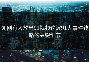 刚刚有人放出91视频这波91大事件线路的关键细节