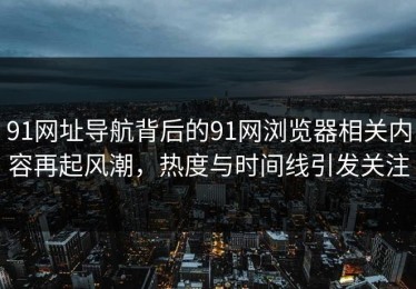 91网址导航背后的91网浏览器相关内容再起风潮，热度与时间线引发关注