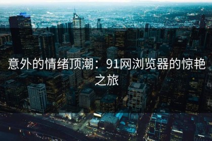 意外的情绪顶潮：91网浏览器的惊艳之旅