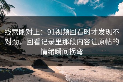 线索刚对上：91视频回看时才发现不对劲，回看记录里那段内容让原帖的情绪瞬间拐弯