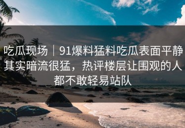 吃瓜现场｜91爆料猛料吃瓜表面平静其实暗流很猛，热评楼层让围观的人都不敢轻易站队