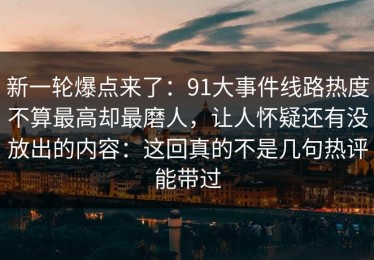 新一轮爆点来了：91大事件线路热度不算最高却最磨人，让人怀疑还有没放出的内容：这回真的不是几句热评能带过
