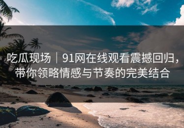 吃瓜现场｜91网在线观看震撼回归，带你领略情感与节奏的完美结合