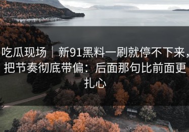 吃瓜现场｜新91黑料一刷就停不下来，把节奏彻底带偏：后面那句比前面更扎心