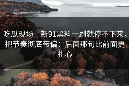 吃瓜现场｜新91黑料一刷就停不下来，把节奏彻底带偏：后面那句比前面更扎心
