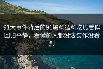 91大事件背后的91爆料猛料吃瓜看似回归平静，看懂的人都没法装作没看到