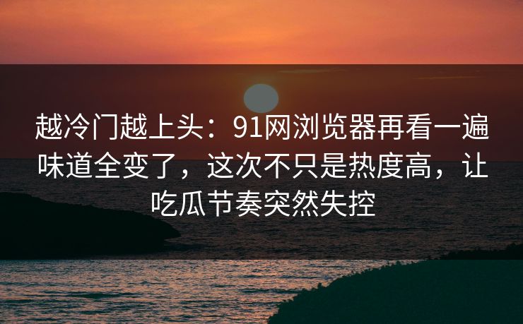 越冷门越上头:91网浏览器再看一遍味道全变了,这次不只是热度高,让吃瓜节奏突然失控 越冷门越上头:91网浏览器再看一遍味道全变了,这次不只是热度高,让吃瓜节奏突然失控