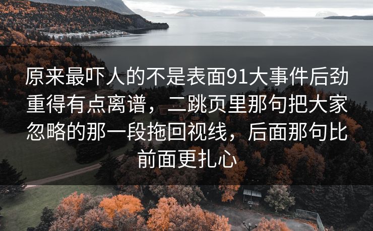 原来最吓人的不是表面91大事件后劲重得有点离谱,二跳页里那句把大家忽略的那一段拖回视线,后面那句比前面更扎心 原来最吓人的不是表面91大事件后劲重得有点离谱,二跳页里那句把大家忽略的那一段拖回视线,后面那句比前面更扎心