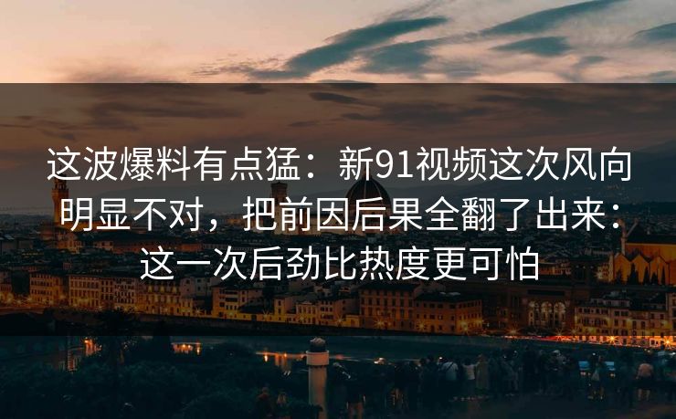 这波爆料有点猛:新91视频这次风向明显不对,把前因后果全翻了出来:这一次后劲比热度更可怕 这波爆料有点猛:新91视频这次风向明显不对,把前因后果全翻了出来:这一次后劲比热度更可怕