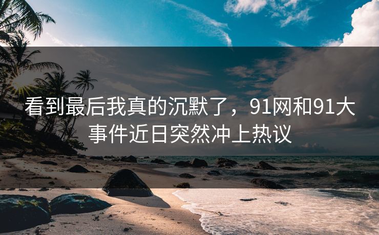 看到最后我真的沉默了，91网和91大事件近日突然冲上热议