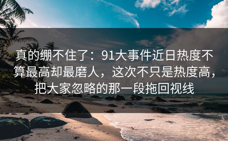 真的绷不住了：91大事件近日热度不算最高却最磨人，这次不只是热度高，把大家忽略的那一段拖回视线