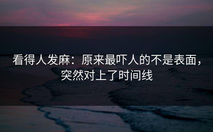 看得人发麻:原来最吓人的不是表面,突然对上了时间线 看得人发麻:原来最吓人的不是表面,突然对上了时间线