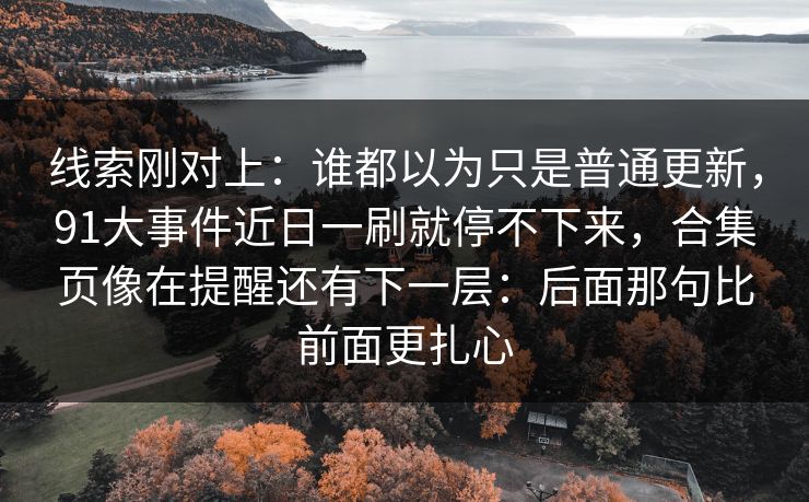 线索刚对上:谁都以为只是普通更新,91大事件近日一刷就停不下来,合集页像在提醒还有下一层:后面那句比前面更扎心 线索刚对上:谁都以为只是普通更新,91大事件近日一刷就停不下来,合集页像在提醒还有下一层:后面那句比前面更扎心