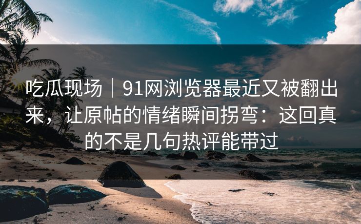 吃瓜现场|91网浏览器最近又被翻出来,让原帖的情绪瞬间拐弯:这回真的不是几句热评能带过 吃瓜现场|91网浏览器最近又被翻出来,让原帖的情绪瞬间拐弯:这回真的不是几句热评能带过