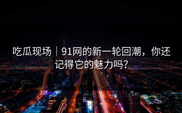 吃瓜现场｜91网的新一轮回潮，你还记得它的魅力吗？
