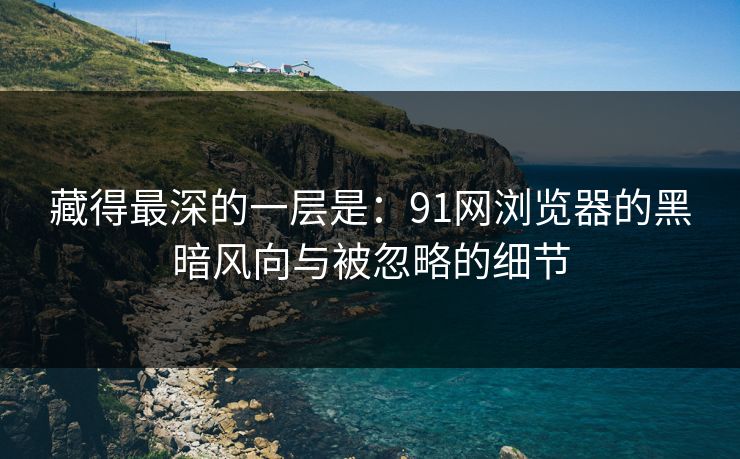 藏得最深的一层是:91网浏览器的黑暗风向与被忽略的细节 藏得最深的一层是:91网浏览器的黑暗风向与被忽略的细节