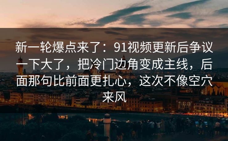 新一轮爆点来了：91视频更新后争议一下大了，把冷门边角变成主线，后面那句比前面更扎心，这次不像空穴来风