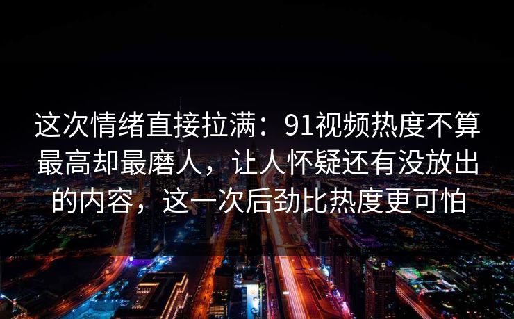 这次情绪直接拉满:91视频热度不算最高却最磨人,让人怀疑还有没放出的内容,这一次后劲比热度更可怕 这次情绪直接拉满:91视频热度不算最高却最磨人,让人怀疑还有没放出的内容,这一次后劲比热度更可怕