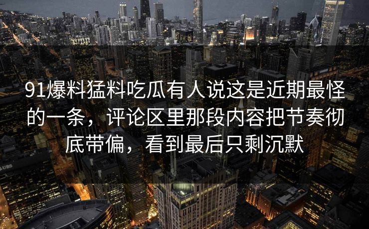 91爆料猛料吃瓜有人说这是近期最怪的一条,评论区里那段内容把节奏彻底带偏,看到最后只剩沉默 91爆料猛料吃瓜有人说这是近期最怪的一条,评论区里那段内容把节奏彻底带偏,看到最后只剩沉默
