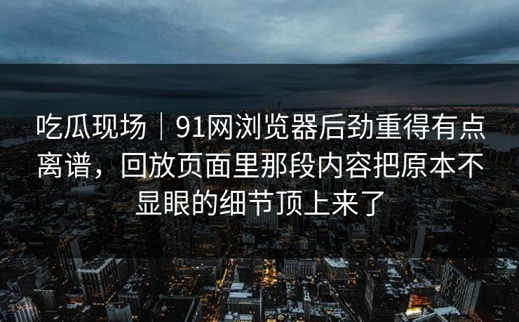 吃瓜现场｜91网浏览器后劲重得有点离谱，回放页面里那段内容把原本不显眼的细节顶上来了