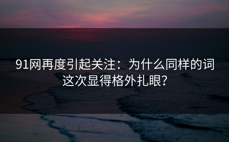 91网再度引起关注：为什么同样的词这次显得格外扎眼？