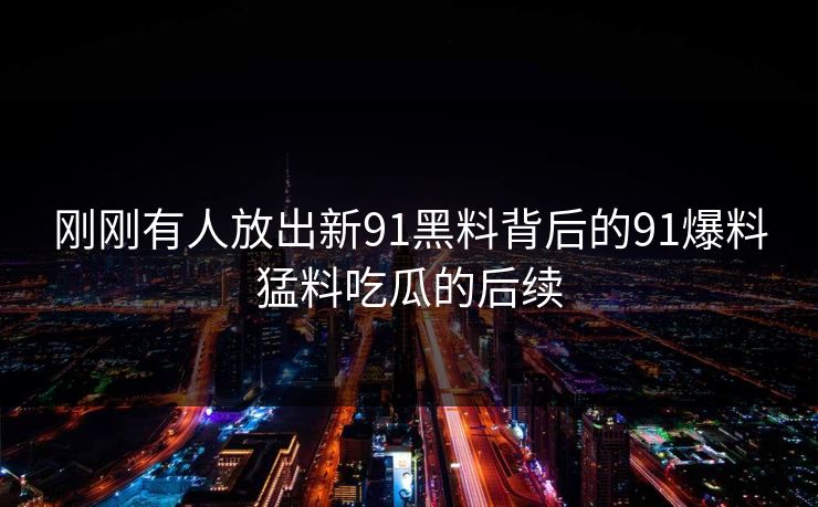 刚刚有人放出新91黑料背后的91爆料猛料吃瓜的后续