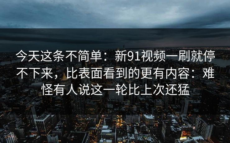 今天这条不简单：新91视频一刷就停不下来，比表面看到的更有内容：难怪有人说这一轮比上次还猛