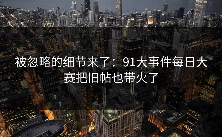 被忽略的细节来了：91大事件每日大赛把旧帖也带火了