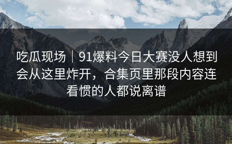 吃瓜现场|91爆料今日大赛没人想到会从这里炸开,合集页里那段内容连看惯的人都说离谱 吃瓜现场|91爆料今日大赛没人想到会从这里炸开,合集页里那段内容连看惯的人都说离谱