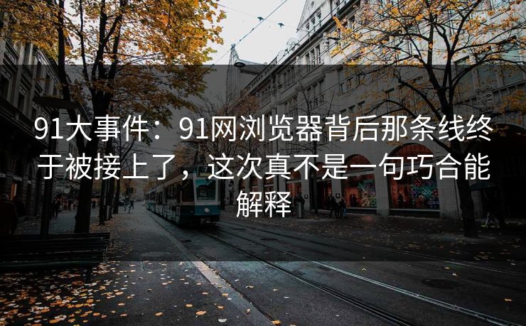 91大事件:91网浏览器背后那条线终于被接上了,这次真不是一句巧合能解释 91大事件:91网浏览器背后那条线终于被接上了,这次真不是一句巧合能解释