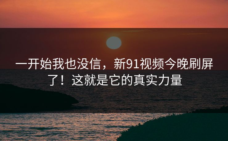 一开始我也没信，新91视频今晚刷屏了！这就是它的真实力量